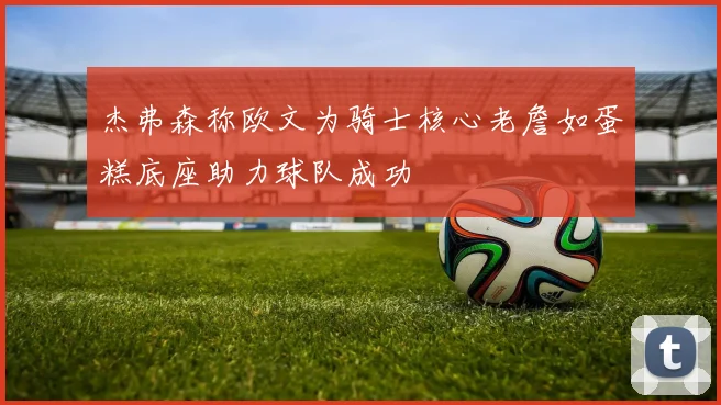 杰弗森称欧文为骑士核心老詹如蛋糕底座助力球队成功