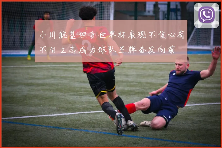 小川航基坦言世界杯表现不佳心有不甘立志成为球队王牌奋发向前