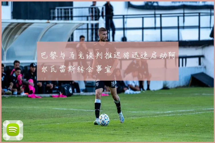 巴黎与马竞谈判推迟将迅速启动阿尔瓦雷斯转会事宜