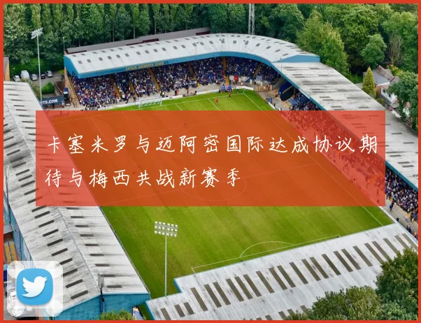 卡塞米罗与迈阿密国际达成协议期待与梅西共战新赛季