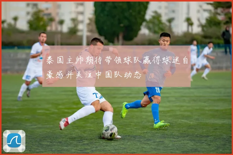 泰国主帅期待带领球队赢得球迷自豪感并关注中国队动态
