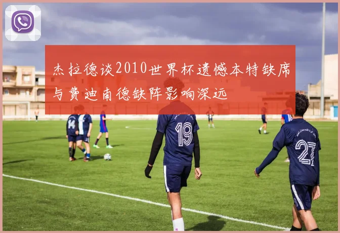 杰拉德谈2010世界杯遗憾本特缺席与费迪南德缺阵影响深远